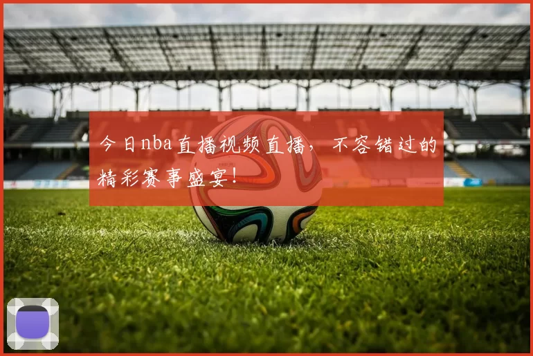 今日nba直播视频直播，不容错过的精彩赛事盛宴！