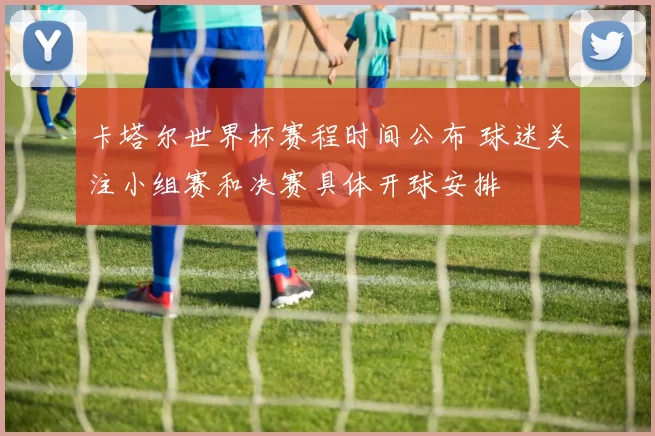 卡塔尔世界杯赛程时间公布 球迷关注小组赛和决赛具体开球安排