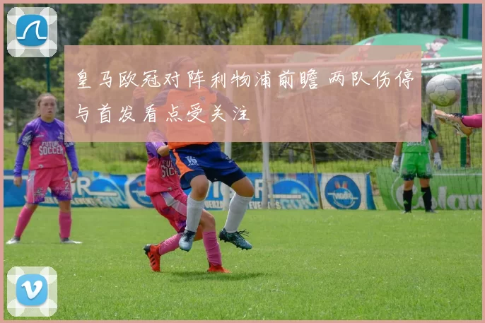 皇马欧冠对阵利物浦前瞻 两队伤停与首发看点受关注