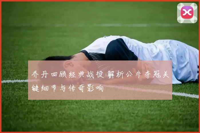 乔丹回顾经典战役 解析公牛夺冠关键细节与传奇影响