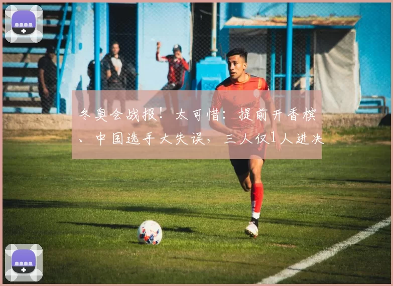 冬奥会战报！太可惜：提前开香槟、中国选手大失误，三人仅1人进决赛